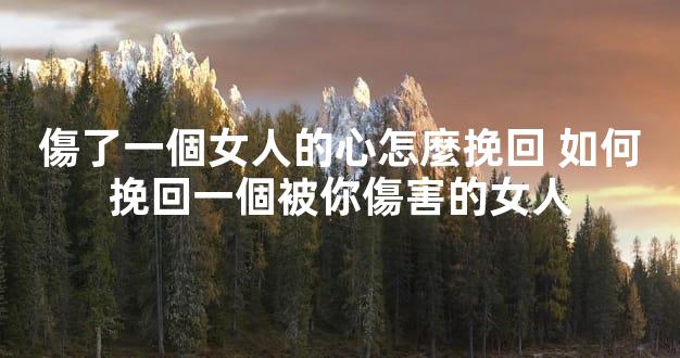 傷了一個女人的心怎麼挽回 如何挽回一個被你傷害的女人